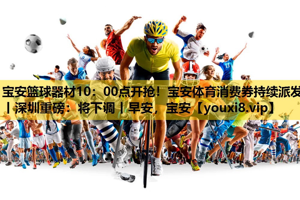 宝安篮球器材10：00点开抢！宝安体育消费券持续派发丨深圳重磅：将下调丨早安，宝安