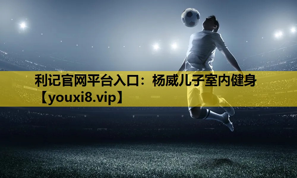 利记官网平台入口：杨威儿子室内健身
