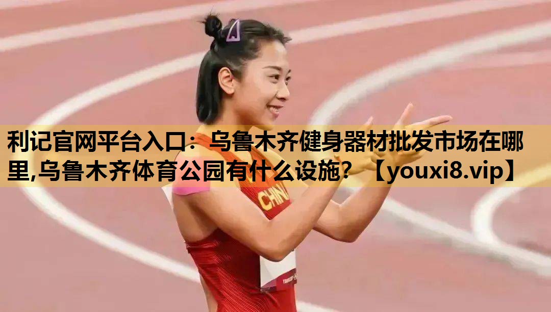利记官网平台入口：乌鲁木齐健身器材批发市场在哪里,乌鲁木齐体育公园有什么设施？