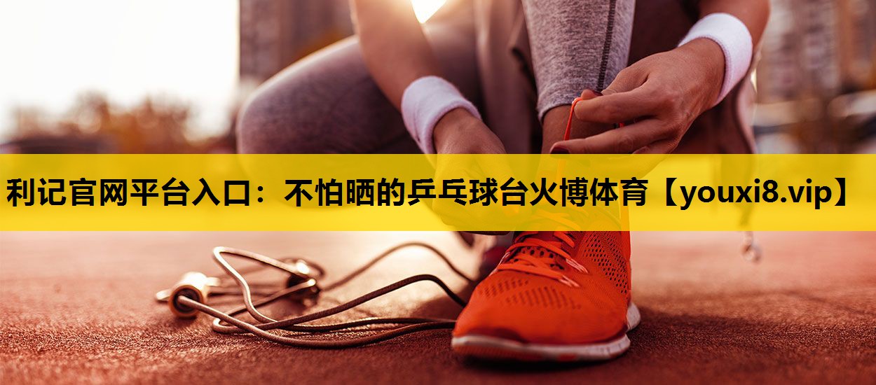 利记官网平台入口：不怕晒的乒乓球台火博体育