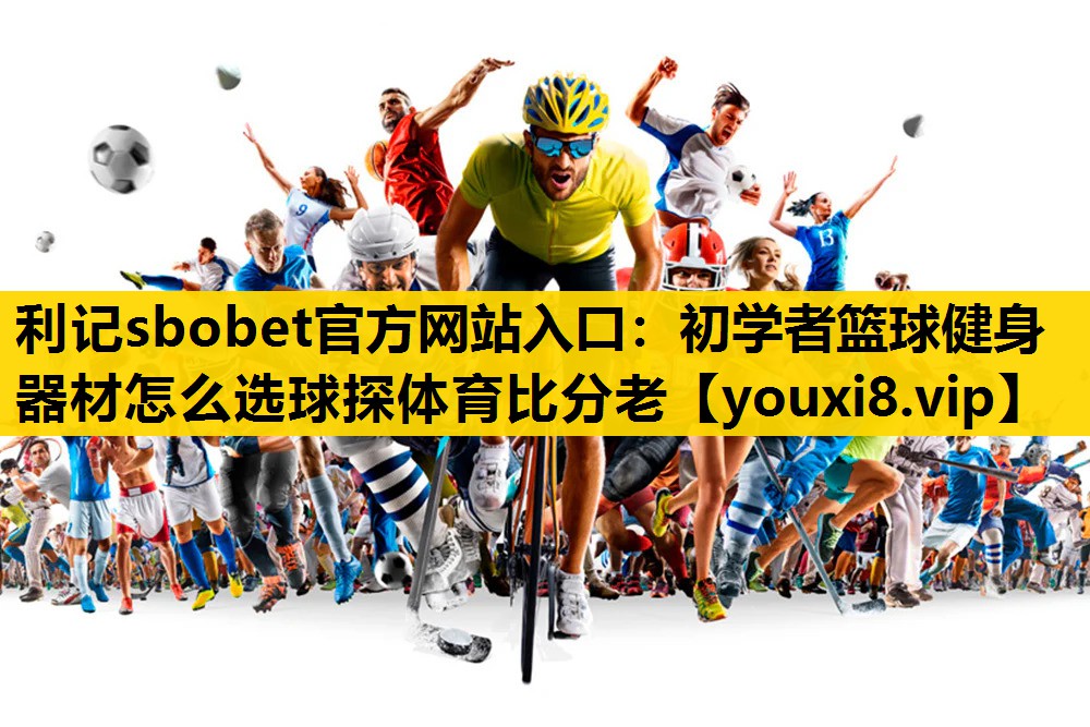 利记sbobet官方网站入口：初学者篮球健身器材怎么选球探体育比分老