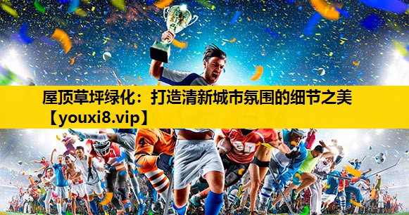 屋顶草坪绿化：打造清新城市氛围的细节之美