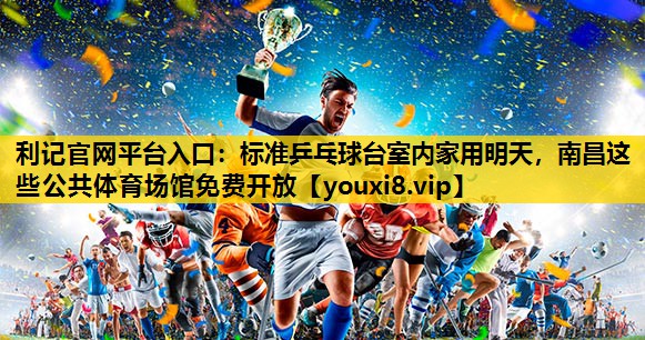 利记官网平台入口：标准乒乓球台室内家用明天，南昌这些公共体育场馆免费开放