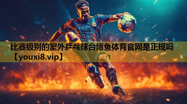 比赛级别的室外乒乓球台博鱼体育官网是正规吗