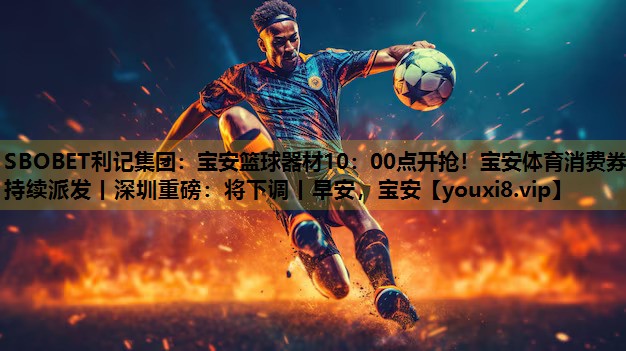 SBOBET利记集团：宝安篮球器材10：00点开抢！宝安体育消费券持续派发丨深圳重磅：将下调丨早安，宝安