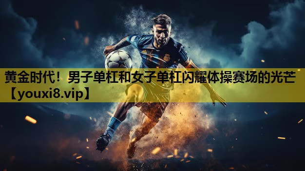 黄金时代！男子单杠和女子单杠闪耀体操赛场的光芒